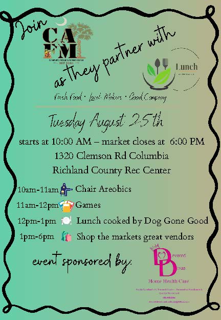 Event Name:  Lunch at the Market – Richland County Date: Tuesday, August 25, 2026 Time: 10 am – 6 pm Address: North Springs Park Community Center - 1320 Clemson Rd, Columbia, SC 29229 Details: Come join us for a fun-filled Community Artisan & Farmers Market Pop-Up!  In partnership with the South Carolina Department on Aging, South Carolina Department of Social Services, Central Midlands Area Agency on Aging, and Senior Resources, Inc., we invite you to Lunch at the Market!